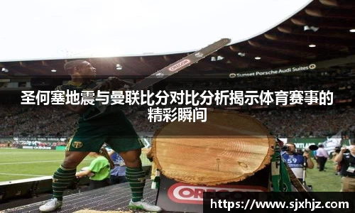 圣何塞地震与曼联比分对比分析揭示体育赛事的精彩瞬间