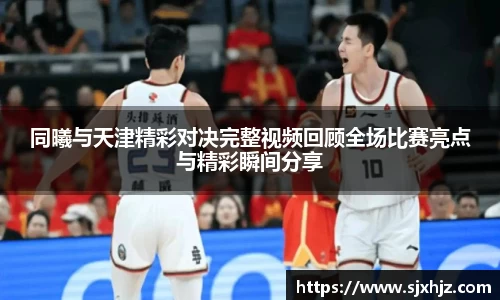 同曦与天津精彩对决完整视频回顾全场比赛亮点与精彩瞬间分享